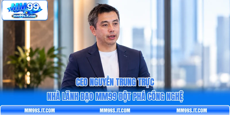 CEO Nguyễn Trung Trực - Nhà Lãnh Đạo MM99 Đột Phá Công Nghệ